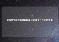 单身女生谈恋爱费用谁出,大约要交几千元的费用