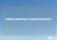 我男朋友总是把我绑起来, 我真的享受这种感觉吗？