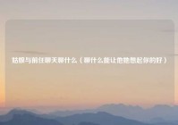姑娘与前任聊天聊什么（聊什么能让他她想起你的好）