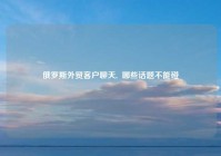 俄罗斯外贸客户聊天,  哪些话题不能碰