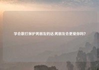 学会散打保护男朋友的话,男朋友会更爱你吗？