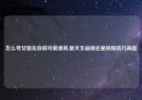 怎么夸女朋友自拍可爱漂亮,是天生丽质还是拍照技巧高超