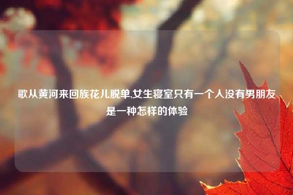 歌从黄河来回族花儿脱单,女生寝室只有一个人没有男朋友是一种怎样的体验
