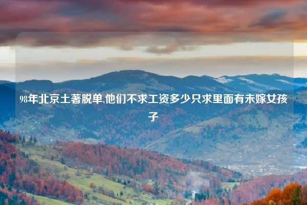 98年北京土著脱单,他们不求工资多少只求里面有未嫁女孩子