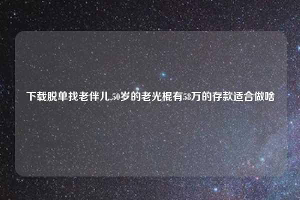 下载脱单找老伴儿,50岁的老光棍有58万的存款适合做啥