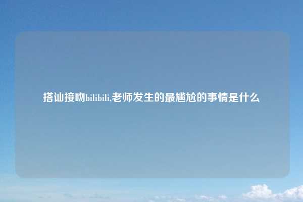 搭讪接吻bilibili,老师发生的最尴尬的事情是什么