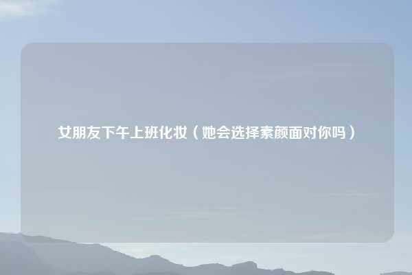 女朋友下午上班化妆（她会选择素颜面对你吗）