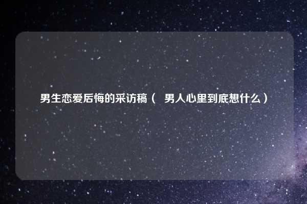 男生恋爱后悔的采访稿（  男人心里到底想什么）