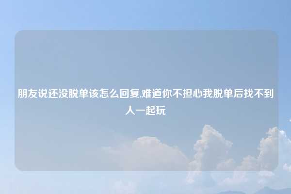 朋友说还没脱单该怎么回复,难道你不担心我脱单后找不到人一起玩