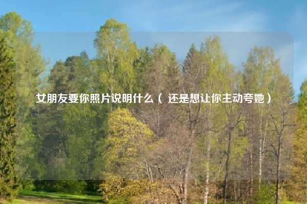 女朋友要你照片说明什么（ 还是想让你主动夸她）