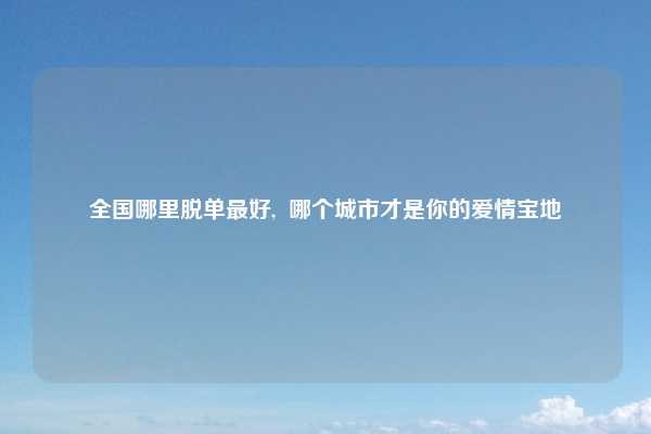全国哪里脱单最好,  哪个城市才是你的爱情宝地