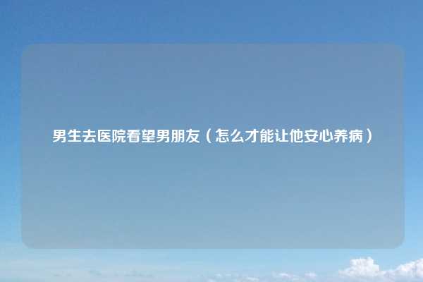 男生去医院看望男朋友（怎么才能让他安心养病）