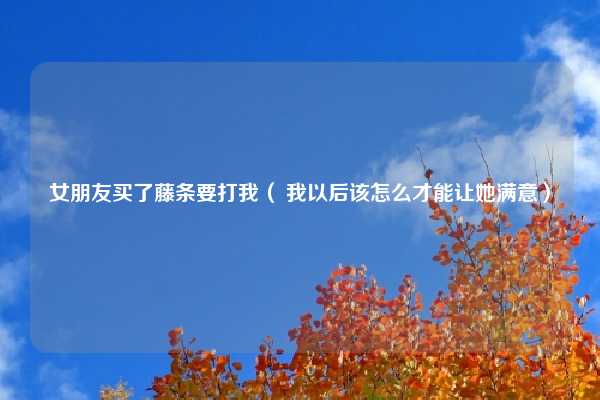 女朋友买了藤条要打我（ 我以后该怎么才能让她满意）