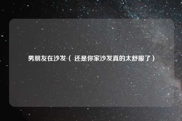 男朋友在沙发（ 还是你家沙发真的太舒服了）