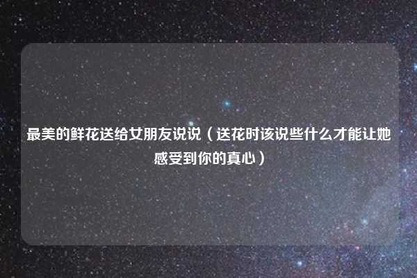 最美的鲜花送给女朋友说说（送花时该说些什么才能让她感受到你的真心）