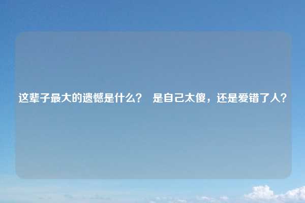 这辈子最大的遗憾是什么？  是自己太傻，还是爱错了人？