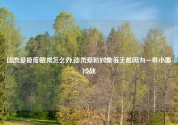 谈恋爱极度敏感怎么办,谈恋爱和对象每天都因为一些小事冷战