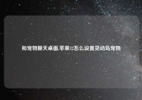 和宠物聊天桌面,苹果12怎么设置灵动岛宠物