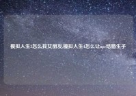 模拟人生3怎么找女朋友,模拟人生4怎么让npc结婚生子