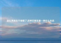 送礼男朋友不领情了,这种女朋友是一种什么心态