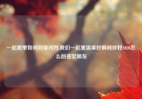 一起脱单如何回复对方,我们一起重温美好瞬间你好2020怎么回答女朋友