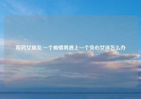 哎药女朋友,一个痴情男遇上一个负心女该怎么办