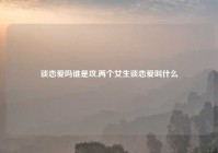 谈恋爱吗谁是攻,两个女生谈恋爱叫什么