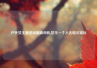 户外女主播搭讪滴滴司机,女生一个人去哈尔滨玩