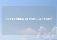 女朋友天天想着和你分手,我该怎么去自己克制自己