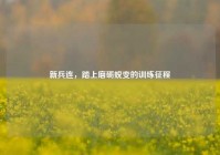 新兵连，踏上磨砺蜕变的训练征程