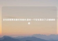 女生拒绝男生聊天发照片,喜欢一个女生表白了2次都被拒绝