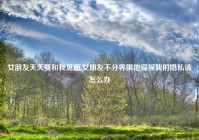 女朋友天天要和我见面,女朋友不分界限地窥探我的隐私该怎么办