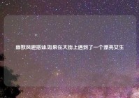 幽默风趣搭讪,如果在大街上遇到了一个漂亮女生