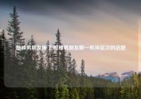 想被男朋友睡了,想和男朋友聊一些深层次的话题