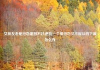 女朋友老是抱怨婚姻不好,遇到一个爱抱怨又不服从的下属怎么办