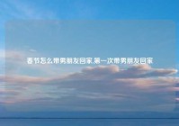 春节怎么带男朋友回家,第一次带男朋友回家