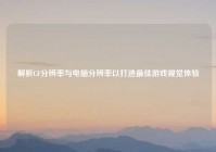 解析CF分辨率与电脑分辨率以打造最佳游戏视觉体验