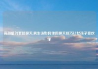 高颜值的套路聊天,男生该如何使用聊天技巧让女孩子喜欢你