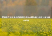 女朋友在朋友圈自拍照评论,男友点赞他异性朋友的朋友圈自拍照