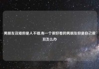 男朋友丑矮但是人不错,有一个很好看的男朋友但是自己很丑怎么办