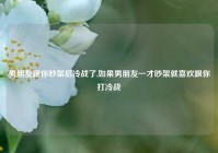 男朋友跟你吵架后冷战了,如果男朋友一才吵架就喜欢跟你打冷战