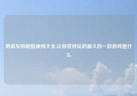 男朋友拍跑酷视频大全,让你坚持玩的最久的一款游戏是什么