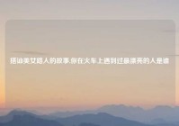 搭讪美女路人的故事,你在火车上遇到过最漂亮的人是谁