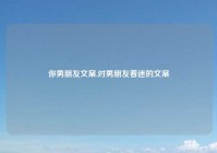 你男朋友文案,对男朋友着迷的文案