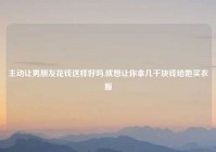 主动让男朋友花钱这样好吗,就想让你拿几千块钱给她买衣服