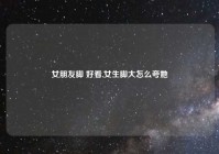 女朋友脚 好看,女生脚大怎么夸她