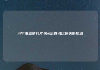 济宁脱单便利,中国00后性别比例失衡加剧