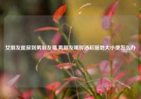 女朋友能尿到男朋友嘴,男朋友喝醉酒后随地大小便怎么办