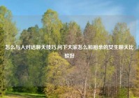 怎么与人对话聊天技巧,问下大家怎么和相亲的女生聊天比较好