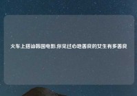 火车上搭讪韩国电影,你见过心地善良的女生有多善良